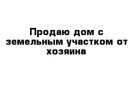 Продаю дом с земельным участком от хозяина